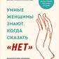 Умные женщины знают, когда сказать "нет". Искусство отказаться, или как оставаться хорошим без вреда для себя