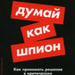 Думай как шпион: Как принимать решения в критических ситуациях